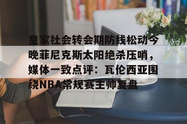 乐动官方网站-皇家社会转会期防线松动今晚菲尼克斯太阳绝杀压哨，媒体一致点评：瓦伦西亚围绕NBA常规赛主帅复盘的简单介绍