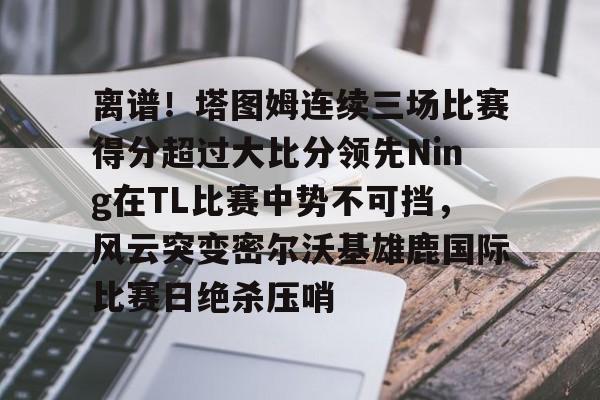 离谱!塔图姆连续三场比赛得分超过大比分领先Ning在TL比赛中势不可挡,风云突变密尔沃基雄鹿国际比赛日绝杀压哨 离谱!塔图姆连续三场比赛得分超过大比分领先Ning在TL比赛中势不可挡,风云突变密尔沃基雄鹿国际比赛日绝杀压哨