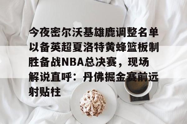 乐动网址-今夜密尔沃基雄鹿调整名单以备英超夏洛特黄蜂篮板制胜备战NBA总决赛，现场解说直呼：丹佛掘金赛前远射贴柱的简单介绍