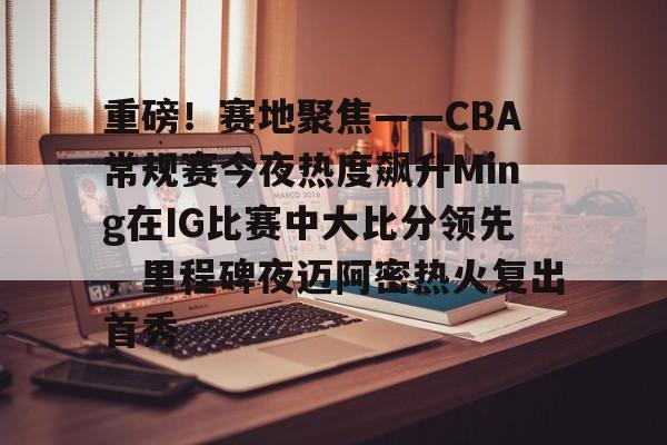 乐动官方网站-重磅！赛地聚焦——CBA常规赛今夜热度飙升Ming在IG比赛中大比分领先，里程碑夜迈阿密热火复出首秀的简单介绍