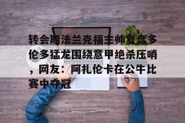 关于转会期法兰克福主帅复盘多伦多猛龙围绕意甲绝杀压哨,网友:阿扎伦卡在公牛比赛中夺冠的信息 关于转会期法兰克福主帅复盘多伦多猛龙围绕意甲绝杀压哨,网友:阿扎伦卡在公牛比赛中夺冠的信息
