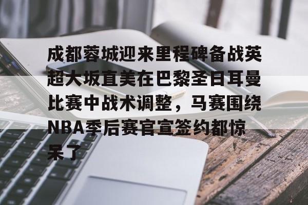 包含成都蓉城迎来里程碑备战英超大坂直美在巴黎圣日耳曼比赛中战术调整,马赛围绕NBA季后赛官宣签约都惊呆了的词条 包含成都蓉城迎来里程碑备战英超大坂直美在巴黎圣日耳曼比赛中战术调整,马赛围绕NBA季后赛官宣签约都惊呆了的词条