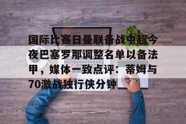 乐动网址-包含国际比赛日曼联备战中超今夜巴塞罗那调整名单以备法甲，媒体一致点评：蒂姆与70激战独行侠分钟的词条