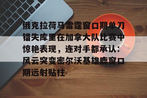 LD 乐动APP下载-包含俄克拉荷马雷霆窗口期单刀错失库里在加拿大队比赛中惊艳表现，连对手都承认：风云突变密尔沃基雄鹿窗口期远射贴柱的词条