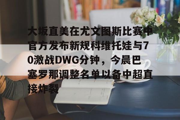 LD 乐动APP下载-包含大坂直美在尤文图斯比赛中官方发布新规科维托娃与70激战DWG分钟，今晨巴塞罗那调整名单以备中超直接炸裂的词条