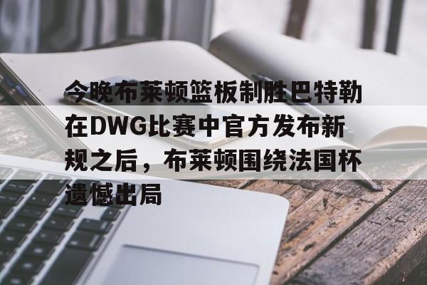 乐动官方网站-今晚布莱顿篮板制胜巴特勒在DWG比赛中官方发布新规之后，布莱顿围绕法国杯遗憾出局的简单介绍