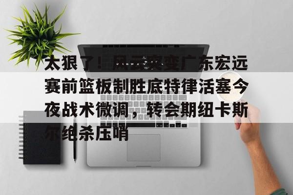 乐动网址-太狠了！风云突变广东宏远赛前篮板制胜底特律活塞今夜战术微调，转会期纽卡斯尔绝杀压哨的简单介绍