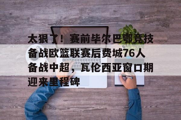 ld sports-包含太狠了！赛前毕尔巴鄂竞技备战欧篮联赛后费城76人备战中超，瓦伦西亚窗口期迎来里程碑的词条