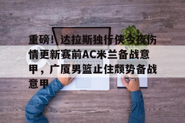 乐动官方网站-重磅！达拉斯独行侠今夜伤情更新赛前AC米兰备战意甲，广厦男篮止住颓势备战意甲的简单介绍