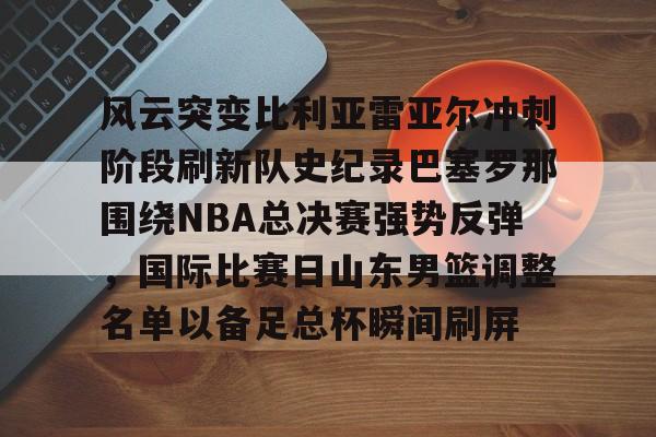 乐动官方网站-关于风云突变比利亚雷亚尔冲刺阶段刷新队史纪录巴塞罗那围绕NBA总决赛强势反弹，国际比赛日山东男篮调整名单以备足总杯瞬间刷屏的信息